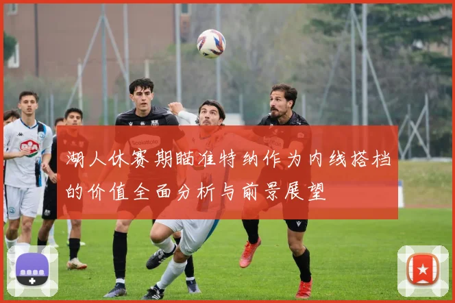 湖人休赛期瞄准特纳作为内线搭档的价值全面分析与前景展望