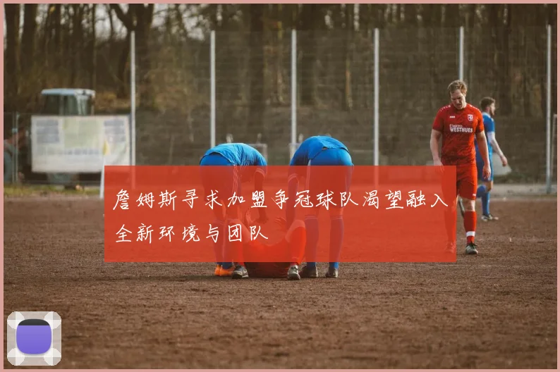詹姆斯寻求加盟争冠球队渴望融入全新环境与团队