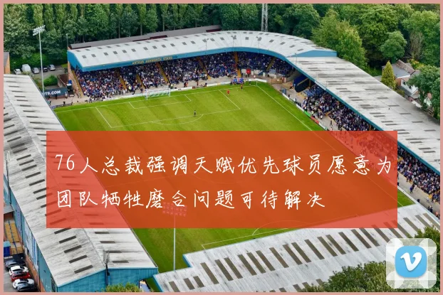 76人总裁强调天赋优先球员愿意为团队牺牲磨合问题可待解决