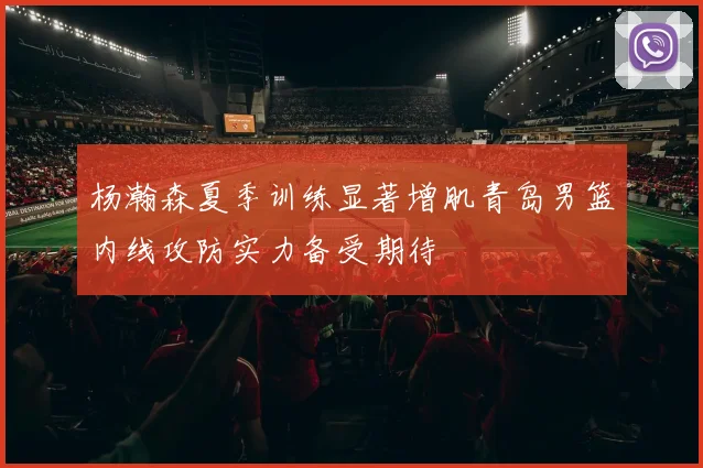 杨瀚森夏季训练显著增肌青岛男篮内线攻防实力备受期待