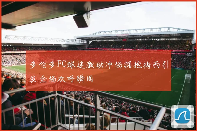 多伦多FC球迷激动冲场拥抱梅西引发全场欢呼瞬间
