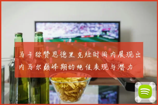 马卡称赞恩德里克短时间内展现出内马尔巅峰期的绝佳表现与潜力