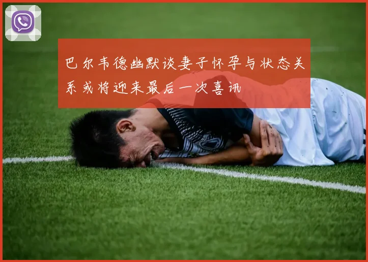 巴尔韦德幽默谈妻子怀孕与状态关系或将迎来最后一次喜讯