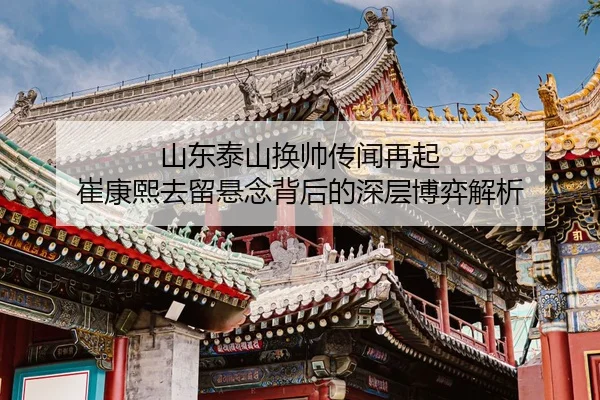 山东泰山换帅传闻再起 崔康熙去留悬念背后的深层博弈解析